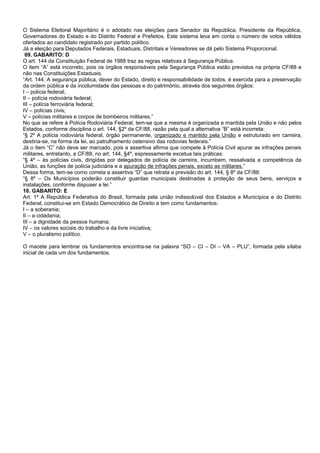 O Sistema Eleitoral Majoritário é o adotado nas eleições para Senador da República, Presidente da República,
Governadores do Estado e do Distrito Federal e Prefeitos. Este sistema leva em conta o número de votos válidos
ofertados ao candidato registrado por partido político.
Já a eleição para Deputados Federais, Estaduais, Distritais e Vereadores se dá pelo Sistema Proporcional.
09. GABARITO: D
O art. 144 da Constituição Federal de 1988 traz as regras relativas à Segurança Pública.
O item “A” está incorreto, pois os órgãos responsáveis pela Segurança Pública estão previstos na própria CF/88 e
não nas Constituições Estaduais.
“Art. 144. A segurança pública, dever do Estado, direito e responsabilidade de todos, é exercida para a preservação
da ordem pública e da incolumidade das pessoas e do patrimônio, através dos seguintes órgãos:
I – polícia federal;
II – polícia rodoviária federal;
III – polícia ferroviária federal;
IV – polícias civis;
V – polícias militares e corpos de bombeiros militares.”
No que se refere à Polícia Rodoviária Federal, tem-se que a mesma é organizada e mantida pela União e não pelos
Estados, conforme disciplina o art. 144, §2º da CF/88, razão pela qual a alternativa “B” está incorreta:
“§ 2º A polícia rodoviária federal, órgão permanente, organizado e mantido pela União e estruturado em carreira,
destina-se, na forma da lei, ao patrulhamento ostensivo das rodovias federais.”
Já o item “C” não deve ser marcado, pois a assertiva afirma que compete à Polícia Civil apurar as infrações penais
militares, entretanto, a CF/88, no art. 144, §4º, expressamente excetua tais práticas:
“§ 4º – às polícias civis, dirigidas por delegados de polícia de carreira, incumbem, ressalvada a competência da
União, as funções de polícia judiciária e a apuração de infrações penais, exceto as militares.”
Dessa forma, tem-se como correta a assertiva “D” que retrata a previsão do art. 144, § 8º da CF/88:
“§ 8º – Os Municípios poderão constituir guardas municipais destinadas à proteção de seus bens, serviços e
instalações, conforme dispuser a lei.”
10. GABARITO: E
Art. 1º A República Federativa do Brasil, formada pela união indissolúvel dos Estados e Municípios e do Distrito
Federal, constitui-se em Estado Democrático de Direito e tem como fundamentos:
I – a soberania;
II – a cidadania;
III – a dignidade da pessoa humana;
IV – os valores sociais do trabalho e da livre iniciativa;
V – o pluralismo político.
O macete para lembrar os fundamentos encontra-se na palavra “SO – CI – DI – VA – PLU”, formada pela sílaba
inicial de cada um dos fundamentos.
 