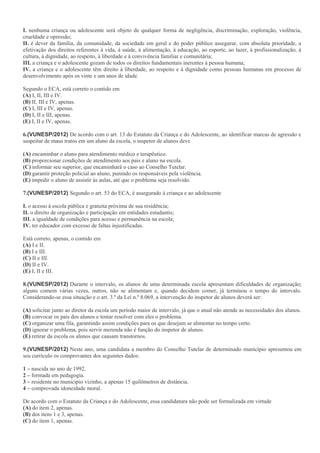 I. nenhuma criança ou adolescente será objeto de qualquer forma de negligência, discriminação, exploração, violência,
crueldade e opressão;
II. é dever da família, da comunidade, da sociedade em geral e do poder público assegurar, com absoluta prioridade, a
efetivação dos direitos referentes à vida, à saúde, à alimentação, à educação, ao esporte, ao lazer, à profissionalização, à
cultura, à dignidade, ao respeito, à liberdade e à convivência familiar e comunitária;
III. a criança e o adolescente gozam de todos os direitos fundamentais inerentes à pessoa humana;
IV. a criança e o adolescente têm direito à liberdade, ao respeito e à dignidade como pessoas humanas em processo de
desenvolvimento após os vinte e um anos de idade.
Segundo o ECA, está correto o contido em
(A) I, II, III e IV.
(B) II, III e IV, apenas.
(C) I, III e IV, apenas.
(D) I, II e III, apenas.
(E) I, II e IV, apenas.
6.(VUNESP/2012) De acordo com o art. 13 do Estatuto da Criança e do Adolescente, ao identificar marcas de agressão e
suspeitar de maus tratos em um aluno da escola, o inspetor de alunos deve
(A) encaminhar o aluno para atendimento médico e terapêutico.
(B) proporcionar condições de atendimento aos pais e aluno na escola.
(C) informar seu superior, que encaminhará o caso ao Conselho Tutelar.
(D) garantir proteção policial ao aluno, punindo os responsáveis pela violência.
(E) impedir o aluno de assistir às aulas, até que o problema seja resolvido.
7.(VUNESP/2012) Segundo o art. 53 do ECA, é assegurado à criança e ao adolescente
I. o acesso à escola pública e gratuita próxima de sua residência;
II. o direito de organização e participação em entidades estudantis;
III. a igualdade de condições para acesso e permanência na escola;
IV. ter educador com excesso de faltas injustificadas.
Está correto, apenas, o contido em
(A) I e II.
(B) I e III.
(C) II e III.
(D) II e IV.
(E) I, II e III.
8.(VUNESP/2012) Durante o intervalo, os alunos de uma determinada escola apresentam dificuldades de organização;
alguns comem várias vezes, outros, não se alimentam e, quando decidem comer, já terminou o tempo do intervalo.
Considerando-se essa situação e o art. 3.º da Lei n.º 8.069, a intervenção do inspetor de alunos deverá ser:
(A) solicitar junto ao diretor da escola um período maior de intervalo, já que o atual não atende as necessidades dos alunos.
(B) convocar os pais dos alunos e tentar resolver com eles o problema.
(C) organizar uma fila, garantindo assim condições para os que desejam se alimentar no tempo certo.
(D) ignorar o problema, pois servir merenda não é função do inspetor de alunos.
(E) retirar da escola os alunos que causam transtornos.
9.(VUNESP/2012) Neste ano, uma candidata a membro do Conselho Tutelar de determinado município apresentou em
seu currículo os comprovantes dos seguintes dados:
1 – nascida no ano de 1992.
2 – formada em pedagogia.
3 – residente no município vizinho, a apenas 15 quilômetros de distância.
4 – comprovada idoneidade moral.
De acordo com o Estatuto da Criança e do Adolescente, essa candidatura não pode ser formalizada em virtude
(A) do item 2, apenas.
(B) dos itens 1 e 3, apenas.
(C) do item 1, apenas.
 