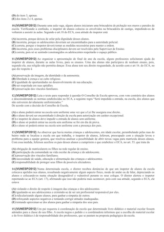 (D) do item 3, apenas.
(E) dos itens 2 e 4, apenas.
10.(VUNESP/2012) Durante uma aula vaga, alguns alunos iniciaram uma brincadeira de pichação nos muros e paredes da
escola. Verificando a confusão, o inspetor de alunos colocou os envolvidos na brincadeira de castigo, impedindo-os de
voltarem a assistir às aulas. Segundo o art.18 do ECA, essa atitude do inspetor está
(A) incorreta, porque deixou de zelar pela dignidade desses alunos.
(B) incorreta, porque os adolescentes deveriam ser encaminhados para a autoridade policial.
(C) correta, porque o inspetor deverá tomar as medidas necessárias para manter a ordem.
(D) incorreta, pois esses problemas disciplinares devem ser resolvidos pelo Supervisor de Ensino.
(E) correta, pois só se sentindo constrangidos os adolescentes respeitarão o espaço público.
11.(VUNESP/2012) Ao organizar a apresentação de final de ano da escola, alguns professores solicitaram ajuda do
inspetor de alunos, durante as aulas livres, para os ensaios. Uma das alunas não participava de nenhum ensaio, pois,
segundo ela, sua religião não permitia dançar. Essa aluna tem seu direito resguardado, de acordo com o art 16. do ECA, no
que diz respeito à
(A) preservação da imagem, da identidade e da autonomia.
(B) liberdade à crença e ao culto religioso.
(C) igualdade de oportunidades no desenvolvimento de sua educação.
(D) ser respeitada em suas aptidões.
(E) preservação dos vínculos familiares.
12.(VUNESP/2012) Leia o texto para responder à questão O Conselho de Escola aprovou, com voto contrário dos alunos
e desconsiderando as normas estabelecidas no ECA, a seguinte regra “Será impedida a entrada, na escola, dos alunos que
não estiverem devidamente uniformizados.”
De acordo com a decisão do Conselho de Escola,
(A) o aluno poderá entrar na escola sem uniforme uma vez que a Lei lhe assegura esse direito.
(B) o aluno deverá ser encaminhado à direção da escola para autorização em caráter excepcional.
(C) o inspetor de alunos deve impedir a entrada de alunos sem uniforme.
(D) o aluno só poderá entrar na escola sem uniforme se for em dia de prova.
(E) o aluno só poderá entrar na escola sem uniforme com a presença dos pais.
13.(VUNESP/2012) Ao observar que havia muitas crianças e adolescentes, em idade escolar, perambulando pelas ruas do
bairro onde se localiza a escola em que trabalha, o inspetor de alunos, Jeferson, preocupado com a situação levou o
problema para a equipe gestora, que resolveu analisar a possibilidade de abrir novas vagas para matrícula desses alunos.
Com essa medida, Jeferson auxiliou os pais desses alunos a cumprirem o que estabelece o ECA, no art. 55, que trata da
(A) obrigação de matricularem os filhos na rede regular de ensino.
(B) participação da comunidade na vida escolar da criança e do adolescente.
(C) preservação dos vínculos familiares.
(D) necessidade de saúde, educação e alimentação das crianças e adolescentes.
(E) responsabilidade de proteger seus filhos de possíveis aliciadores.
14.(VUNESP/2012) Numa determinada escola, o diretor recebeu denúncias de que um inspetor de alunos da escola
colocava apelidos nos alunos, ressaltando negativamente algum aspecto físico, modo de andar ou de falar, depreciando os
alunos e colocando-os numa situação desagradável e vulnerável perante os seus colegas. O diretor alertou o inspetor
reportando-se ao ECA (art. 17), afirmando que isso não poderia mais acontecer, pois com sua atitude, segundo o ECA, ele
estava
(A) violando o direito de respeito à imagem das crianças e dos adolescentes.
(B) igualando-se aos adolescentes e eximindo-se de ser um profissional responsável por eles.
(C) ridicularizando alguns alunos, para ganhar a simpatia de outros.
(D) reforçando aspectos negativos e tentando corrigir atitudes inadequadas.
(E) tentando aproximar-se dos alunos para ganhar a simpatia dos seus pais.
15.(VUNESP/2012) Um pai requereu à coordenação da escola que determinado livro didático e material escolar fossem
adotados para a classe do seu filho. A escola negou o pedido e a coordenadora informou que a escolha do material escolar
e do livro didático é de responsabilidade dos professores, que se pautam na proposta pedagógica da escola.
 