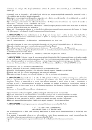 Analisando essa situação à luz do que estabelece o Estatuto da Criança e do Adolescente, (Lei n.o 8.069/90), pode-se
afirmar que
(A) a escola errou ao não atender a solicitação do pai, pois este tem amparo na legislação para escolher o material escolar e
o livro didático que deverá ser adotado pela escola.
(B) a diretora errou, em parte, ao não atender o requerido, pois o direito do pai de escolher o livro didático não se estende à
escolha do material escolar a ser utilizado na sala de aula.
(C) a escola agiu acertadamente, pois o Estatuto da Criança e do Adolescente não atribui aos pais o direito de escolher o
livro didático e o material escolar a ser adotado pela escola.
(D) cabe aos pais escolher o material e o livro didático a ser utilizado pelo professor, desde que o façam antes do início do
ano letivo. A escola deveria dar essa informação.
(E) aos pais é facultada a participação na escolha do livro didático e do material escolar, nos termos do Estatuto da Criança
e do Adolescente, e cabe à escola atendê-los, quando manifestam interesse.
16.(VUNESP/2012) Ao tomar conhecimento do fato de que um dos seus alunos é vítima de maus tratos na família, o
professor do 2.º ano do ensino fundamental informou ao diretor da escola que imediatamente oficiou ao Conselho Tutelar,
para as providências cabíveis.
À luz do Estatuto da Criança e do Adolescente, a iniciativa da escola está, nesse caso,
(A) errada, pois o caso de maus tratos envolvendo alunos não está previsto no Estatuto da Criança e do Adolescente.
(B) errada, pois cabe ao professor comunicar diretamente o Conselho Tutelar.
(C) errada, pois o professor deveria ter comunicado diretamente o Promotor da Criança e do Adolescente.
(D) correta, pois cabe aos dirigentes de estabelecimentos de ensino fundamental comunicar ao Conselho Tutelar os casos
de maus tratos envolvendo seus alunos.
(E) eticamente correta, mas o Estatuto da Criança e do Adolescente não prevê essa situação.
17.(VUNESP/2012) O Diretor Escolar de uma escola da Rede Municipal de São Bernardo do Campo recebe a informação
de uma professora que um de seus alunos apresenta sinais visíveis pelo corpo que podem indicar agressão doméstica. Após
uma verificação cuidadosa, tal suspeita é confirmada: a criança é espancada regularmente pelo pai, um alcoólatra.
Assim, esse Diretor, com base no Estatuto da Criança e do Adolescente, Lei Federal n.º 8.069, de 13.07.70, deverá
(A) comunicar o fato ao Conselho Tutelar do Município.
(B) fazer um boletim de ocorrência a ser encaminhado à Secretaria da Educação.
(C) solicitar à professora que mantenha o fato sob maior discrição possível, para não expor a criança.
(D) deixar que a mãe faça a denúncia no momento que achar mais adequado.
(E) procurar pelo pai da criança para informá-lo de que se o fato se repetir ele será denunciado.
18.(VUNESP/2010) Sancionado em 13 de julho de 1990, portanto há 20 anos, o Estatuto da Criança e do Adolescente
(ECA) é a regulamentação do artigo 227 da Constituição, que estabelece como dever da família, da sociedade e do Estado
assegurar à criança, ao adolescente e ao jovem, com absoluta prioridade, o direito à vida, à saúde, à alimentação, à
educação, ao lazer, à profissionalização, à cultura, à dignidade, ao respeito, à liberdade e à convivência familiar e
comunitária, além de colocá-los a salvo de toda forma de negligência, discriminação, exploração, violência, crueldade e
opressão.
Assim, para os efeitos do ECA, considera-se criança a pessoa
(A) até treze anos de idade incompletos, e adolescente aquela entre treze e vinte anos de idade.
(B) que está matriculada na educação infantil e adolescente aquela que está no ensino fundamental ou médio.
(C) que se encontra matriculada até ao quinto ano do ensino fundamental e adolescente, a partir do sexto ano.
(D) incapaz de tomar suas próprias decisões, e adolescente aquela com idade superior a quinze anos.
(E) até doze anos de idade incompletos, e adolescente aquela entre doze e dezoito anos de idade.
19.(VUNESP/2012) Leia o fragmento de uma notícia publicada em um jornal de São Paulo.
“TIO” ACOLHE CRIANÇA APREENDIDA
SEIS VEZES NA CRACOLÂNDIA EM SP
Aos recém-completados 12 anos, idade em que já poderia estar no sétimo ano do ensino fundamental, o menino não sabe
ler nem escrever.
Nesta semana, foi apreendido pela sexta vez pela polícia por vender drogas, apontado como o mais jovem traficante da
cracolândia, reduto de usuários de crack na região central de São Paulo.
Segundo a polícia, a criança era peça essencial na cadeia de produção e distribuição de crack no centro.
[...]
 