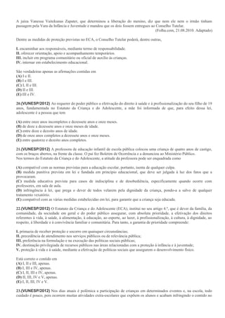 A juíza Vanessa Vaitekunas Zapater, que determinou a liberação do menino, diz que nem ele nem o irmão tinham
passagem pela Vara da Infância e Juventude e mandou que os dois fossem entregues ao Conselho Tutelar.
(Folha.com, 21.08.2010. Adaptado)
Dentre as medidas de proteção previstas no ECA, o Conselho Tutelar poderá, dentre outras,
I. encaminhar aos responsáveis, mediante termo de responsabilidade.
II. oferecer orientação, apoio e acompanhamento temporários.
III. incluir em programa comunitário ou oficial de auxílio às crianças.
IV. internar em estabelecimento educacional.
São verdadeiras apenas as afirmações contidas em
(A) I e II.
(B) I e III.
(C) I, II e III.
(D) II e III.
(E) III e IV.
20.(VUNESP/2012) Ao requerer do poder público a efetivação do direito à saúde e à profissionalização do seu filho de 19
anos, fundamentada no Estatuto da Criança e do Adolescente, a mãe foi informada de que, para efeito dessa lei,
adolescente é a pessoa que tem
(A) entre onze anos incompletos e dezessete anos e onze meses.
(B) de doze a dezessete anos e onze meses de idade.
(C) entre doze e dezoito anos de idade.
(D) de onze anos completos a dezessete anos e onze meses.
(E) entre quatorze e dezoito anos completos.
21.(VUNESP/2012) A professora de educação infantil de escola pública colocou uma criança de quatro anos de castigo,
com os braços abertos, na frente da classe. O pai fez Boletim de Ocorrência e a denunciou ao Ministério Público.
Nos termos do Estatuto da Criança e do Adolescente, a atitude da professora pode ser enquadrada como
(A) compatível com as normas previstas para a educação escolar, portanto, isenta de qualquer culpa.
(B) medida punitiva prevista em lei e fundada em princípio educacional, que deve ser julgada à luz dos fatos que a
provocaram.
(C) medida educativa prevista para casos de indisciplina e de desobediência, especificamente quando ocorre com
professores, em sala de aula.
(D) infringência à lei, que prega o dever de todos velarem pela dignidade da criança, pondo-a a salvo de qualquer
tratamento vexatório.
(E) compatível com as várias medidas estabelecidas em lei, para garantir que a criança seja educada.
22.(VUNESP/2012) O Estatuto da Criança e do Adolescente (ECA), institui no seu artigo 4.º, que é dever da família, da
comunidade, da sociedade em geral e do poder público assegurar, com absoluta prioridade, a efetivação dos direitos
referentes à vida, à saúde, à alimentação, à educação, ao esporte, ao lazer, à profissionalização, à cultura, à dignidade, ao
respeito, à liberdade e à convivência familiar e comunitária. Para tanto, a garantia de prioridade compreende:
I. primazia de receber proteção e socorro em quaisquer circunstâncias;
II. precedência de atendimento nos serviços públicos ou de relevância pública;
III. preferência na formulação e na execução das políticas sociais públicas;
IV. destinação privilegiada de recursos públicos nas áreas relacionadas com a proteção à infância e à juventude;
V. proteção à vida e à saúde, mediante a efetivação de políticas sociais que assegurem o desenvolvimento físico.
Está correto o contido em
(A) I, II e III, apenas.
(B) I, III e IV, apenas.
(C) I, II, III e IV, apenas.
(D) II, III, IV e V, apenas.
(E) I, II, III, IV e V.
23.(VUNESP/2012) Nos dias atuais é polêmica a participação de crianças em determinados eventos e, na escola, todo
cuidado é pouco, pois ocorrem muitas atividades extra-escolares que expõem os alunos e acabam infringindo o contido no
 