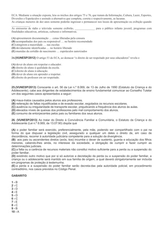 ECA. Mediante a situação exposta, leia os trechos dos artigos 75 e 76, que tratam da Informação, Cultura, Lazer, Esportes,
Diversões e Espetáculos e assinale a alternativa que completa, correta e respectivamente, as lacunas.
As crianças menores de dez anos somente poderão ingressar e permanecer nos locais de apresentação ou exibição quando
_____________.
As emissoras de rádio e televisão somente exibirão, ______________ para o público infanto juvenil, programas com
finalidades educativas, artísticas, culturais e informativas.
(A) apresentarem documentação … cenas liberadas pela censura
(B) acompanhadas dos pais ou responsável … no horário recomendado
(C) atingirem a maioridade … nas escolas
(D) devidamente identificadas … no horário liberado
(E) munidas da certidão de nascimento … espetáculos autorizados
24.(VUNESP/2012) O artigo 53 do ECA, ao destacar “o direito de ser respeitado por seus educadores” revela o
(A) dever do aluno em respeitar o educador.
(B) direito do aluno à qualidade da escola.
(C) direito do aluno à educação.
(D) dever do aluno em aprender a respeitar.
(E) direito do professor em ser respeitado.
25.(VUNESP/2013) Consoante o art. 56 da Lei n.º 8.069, de 13 de Julho de 1990 (Estatuto da Criança e do
Adolescente), cabe aos dirigentes de estabelecimentos de ensino fundamental comunicar ao Conselho Tutelar
um dos seguintes casos apresentados a seguir:
(A) maus-tratos causados pelos alunos aos professores.
(B) reiteração de faltas injustificadas e de evasão escolar, esgotados os recursos escolares.
(C) ausência ou irregularidade de transporte escolar, prejudicando a frequência dos alunos às aulas.
(D) elevados níveis de queixas dos professores pelo mal comportamento dos alunos.
(E) consumo de entorpecentes pelos pais ou familiares dos seus alunos.
26. (VUNESP/2013) Ao tratar do Direito à Convivência Familiar e Comunitária, o Estatuto da Criança e do
Adolescente (Lei n.º 8.069, de 13.07.90) dispõe que
(A) o poder familiar será exercido, preferencialmente, pela mãe, podendo ser compartilhado com o pai na
forma do que dispuser a legislação civil, assegurado a qualquer um deles o direito de, em caso de
discordância, recorrer à autoridade judiciária competente para a solução da divergência.
(B) aos pais ou ascendentes diretos (avós, tios) incumbe o dever de sustento, guarda e educação dos filhos
menores, cabendo-lhes ainda, no interesse da sociedade, a obrigação de cumprir e fazer cumprir as
determinações judiciais.
(C) a falta ou a carência de recursos materiais não constitui motivo suficiente para a perda ou a suspensão do
poder familiar.
(D) existindo outro motivo que por si só autorize a decretação da perda ou a suspensão do poder familiar, a
criança ou o adolescente será mantido em sua família de origem, a qual deverá obrigatoriamente ser incluída
em programas de proteção à testemunha.
(E) a perda e a suspensão do poder familiar serão decreta-das pela autoridade policial, em procedimento
contraditório, nos casos previstos no Código Penal.
GABARITO
1 - B
2 - C
3 - D
4 - E
5 - D
6 - C
7 - E
8 - C
9 - B
10 - A
 