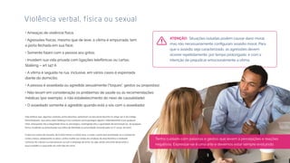Violência verbal, física ou sexual
• Ameaças de violência física;
• Agressões físicas, mesmo que de leve, a vítima é empurrada, tem
a porta fechada em sua face;
• Somente falam com a pessoa aos gritos;
• Invadem sua vida privada com ligações telefônicas ou cartas;
Stalking – art 147 A
• A vítima é seguida na rua, inclusive, em vários casos é espionada
diante do domicílio;
• A pessoa é assediada ou agredida sexualmente (“toques”, gestos ou propostas);
• Não levam em consideração os problemas de saúde ou as recomendações
médicas (por exemplo, o não estabelecimento do nexo de causalidade);
• O assediado somente é agredido quando está a sós com o assediador.
Vale lembrar que, algumas condutas acima descritas, pertencem ao tipo penal descrito no artigo 147-A do Código
Penal Brasileiro, que versa sobre Stalking e traz condutas como perseguir alguém, reiteradamente e por qualquer
meio, ameaçando-lhe a integridade física ou psicológica, restringindo-lhe a capacidade de locomoção ou, de qualquer
forma, invadindo ou perturbando sua esfera de liberdade ou privacidade. (Incluído pela Lei nº 14.132, de 2021).
O tipo traz a pena de reclusão, de 6 (seis) meses a 2 (dois) anos, e multa. a pena será aumentada se a conduta for
contra criança, adolescente ou idoso, contra mulher por razões da condição de sexo feminino e mediante
concurso de 2 (duas) ou mais pessoas ou com o emprego de arma. Ou seja, existe uma linha tênue entre o
que é assédio e o que pode ser outro tipo de crime.
Situações isoladas podem causar dano moral,
que o assédio seja caracterizado, as agressões devem
ocorrer repetidamente, por tempo prolongado, e com a
intenção de prejudicar emocionalmente a vítima.
Tenha cuidado com palavras e gestos que levem à percepções e reações
negativas. Expressar-se é uma arte e devemos estar sempre evoluindo.
 
