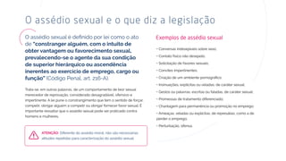de
função” (Código Penal, art. 216-A).
Trata-se, em outras palavras, de um comportamento de teor sexual
merecedor de reprovação, considerado desagradável, ofensivo e
impertinente. A lei pune o constrangimento que tem o sentido de forçar,
compelir, obrigar alguém a compelir ou obrigar fornecer favor sexual. É
importante ressaltar que o assédio sexual pode ser praticado contra
homens e mulheres.
O assédio sexual e o que diz a legislação
• Conversas indesejáveis sobre sexo;
• Contato físico não desejado;
• Solicitação de favores sexuais;
• Convites impertinentes;
• Insinuações, explícitas ou veladas, de caráter sexual;
• Gestos ou palavras, escritas ou faladas, de caráter sexual;
• Promessas de tratamento diferenciado;
• Chantagem para permanência ou promoção no emprego;
• Ameaças, veladas ou explícitas, de represálias, como a de
perder o emprego;
• Perturbação, ofensa.
Diferente do assédio moral, não são necessárias
atitudes repetidas para caracterização do assédio sexual.
Exemplos de assédio sexual
 