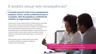 A pessoa que comete assédio sexual no trabalho pode ser penalizada
tanto na esfera criminal quanto administrativa ou trabalhista. O
assédio sexual cometido no ambiente de trabalho é considerado falta
grave e pode ensejar a demissão por justa causa, conforme a
Consolidação das Leis do Trabalho. Também na esfera administrativa,
o agressor pode ser punido pela conduta de assédio. Na esfera
criminal, a punição pelo assédio pode chegar a 2 (dois) anos de
detenção.
Adicionalmente, quem assedia também estará sujeito
as medidas disciplinares previstas no Código de
Conduta e Ética da Fundação.
O assédio sexual tem consequências?
A atmosfera do ambiente de trabalho deve valorizar o respeito
mútuo, a comunicação clara e objetiva e a postura ética de todos.
 