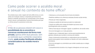 prática da Fundação Libertas, é importante permanecermos
atentos às atitudes que possam ser caracterizadas como assédio
moral e sexual, e principalmente, fornecer ferramentas para que
as vítimas possam se posicionar contra elas.
Como pode ocorrer o assédio moral
• Cobranças ou comunicações fora do horário de trabalho;
• Piadinhas antiéticas e/ou ofensivas realizadas durante reunião remota;
• Pressão por metas exageradas;
• Incitação ao pedido de demissão por parte do colaborador;
constrangimento entre as pessoas;
• Ofensa moral seja por mensagem, ligação, ou plataforma de reunião online;
• Envio de mensagens ou e-mails grosseiros;
• Exigência que o colaborador ligue a câmera permanentemente do
aplicativo utilizado para reuniões e conversas de trabalho;
• Gestor monitorando remotamente os colaboradores para acompanhar
quanto tempo gastam indo ao banheiro ou falando com outro colaborador
da empresa;
• Envio de mensagens ou comentários que contêm assédio para os colegas
de trabalho;
• Compartilhamento de textos e/ou imagens indesejáveis com teor sexual.
O fato de as pessoas estarem em casa e a
privada, apenas entre duas pessoas, sem
as restrições que o ambiente corporativo
impõe,
 