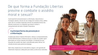 A informação e transparência são fundamentais para promover relações
interpessoais positivas.
De que forma a Fundação Libertas
previne e combate o assédio
moral e sexual?
A principal forma de prevenção é a informação, dessa forma a
quais são as condutas esperadas através do estabelecimento dos
deveres essenciais e as vedações que devem nortear o
comportamento de todo o Quadro Corporativo.
A elaboração desse material informativo, reforça o comprometimento
da Alta Administração e interesse de que as ações de assédio sejam
eliminadas em nossas relações de trabalho, na intenção de que
virtude do temor pela perda do emprego.
Além disso, dispõe de um canal aberto e seguro, com garantia de
tratamento imparcial e adequado para todas as denúncias realizadas.
 