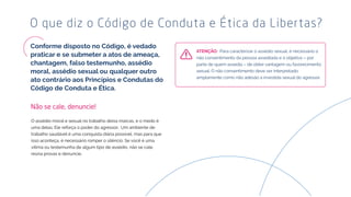 O que diz o Código de Conduta e Ética da Libertas?
O assédio moral e sexual no trabalho deixa marcas, e o medo é
uma delas. Ele reforça o poder do agressor. Um ambiente de
trabalho saudável é uma conquista diária possível, mas para que
isso aconteça, é necessário romper o silêncio. Se você é uma
vítima ou testemunha de algum tipo de assédio, não se cale,
reúna provas e denuncie.
Não se cale, denuncie!
Para caracterizar o assédio sexual, é necessário o
não consentimento da pessoa assediada e o objetivo – por
parte de quem assedia – de obter vantagem ou favorecimento
sexual. O não consentimento deve ser interpretado
amplamente como não adesão à investida sexual do agressor.
 