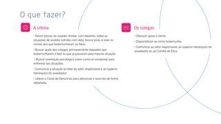 • Reunir provas do assédio. Anotar, com detalhes, todas as
situações de assédio sofridas com data, hora e local, e listar os
nomes dos que testemunharam os fatos;
• Buscar ajuda dos colegas, principalmente daqueles que
testemunharam o fato ou que já passaram pela mesma situação;
• Buscar orientação psicológica sobre como se comportar para
enfrentar tais situações;
• Comunicar a situação ao líder do setor responsável e ao superior
hierárquico do assediador;
• Utilizar o Canal de Denúncias para denunciar o ocorrido de forma
detalhada.
O que fazer?
A vítima:
• Oferecer apoio à vítima;
• Disponibilizar-se como testemunha;
• Comunicar ao setor responsável, ao superior hierárquico do
assediador ou ao Comitê de Ética.
Os colegas:
 