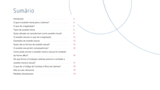 Introdução
O que é assédio moral para a Libertas?
O que diz a legislação?
Tipos de assédio moral
Quais atitudes se caracterizam como assédio moral?
O assédio sexual e o que diz a legislação
Exemplos de assédio sexual
Quais são as formas de assédio sexual?
O assédio sexual tem consequências?
Como pode ocorrer o assédio moral e sexual no contexto
De que forma a Fundação Libertas previne e combate o
assédio moral e sexual?
O que diz o Código de Conduta e Ética da Libertas?
Não se cale, denuncie
Medidas disciplinares
Sumário
3
4
5
5
6
13
13
14
15
16
17
18
18
20
 