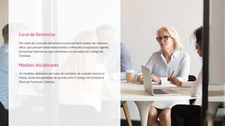 Por meio do Canal de Denúncias é possível fazer relatos de natureza
ética, que possam estar relacionados a infrações à legislação vigente,
às normas internas ou que contrariem os preceitos do Código de
Conduta.
Canal de Denúncias
As medidas aplicáveis em caso de condutas de assédio sexual ou
moral, serão disciplinadas de acordo com o Código de Conduta e
Ética da Fundação Libertas.
Medidas disciplinares
 