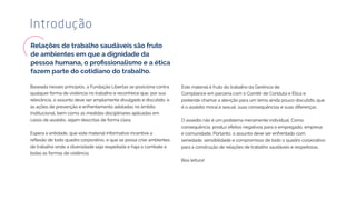Baseada nesses princípios, a Fundação Libertas se posiciona contra
qualquer forma de violência no trabalho e reconhece que, por sua
relevância, o assunto deve ser amplamente divulgado e discutido, e
as ações de prevenção e enfrentamento adotadas no âmbito
institucional, bem como as medidas disciplinares aplicadas em
casos de assédio, sejam descritas de forma clara.
Espera a entidade, que este material informativo incentive a
de trabalho onde a diversidade seja respeitada e haja o combate a
todas as formas de violência.
Introdução
Este material é fruto do trabalho da Gerência de
Compliance em parceria com o Comitê de Conduta e Ética e
pretende chamar a atenção para um tema ainda pouco discutido, que
é o assédio moral e sexual, suas consequências e suas diferenças.
O assédio não é um problema meramente individual. Como
consequência, produz efeitos negativos para o empregado, empresa
e comunidade. Portanto, o assunto deve ser enfrentado com
seriedade, sensibilidade e compromisso de todo o quadro corporativo
para a construção de relações de trabalho saudáveis e respeitosas.
Boa leitura!
Relações de trabalho saudáveis são fruto
de ambientes em que a dignidade da
 