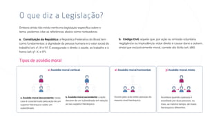 tema, podemos citar as referências abaixo como norteadoras:
O que diz a Legislação?
a República Federativa do Brasil tem
como fundamentos: a dignidade da pessoa humana e o valor social do
trabalho (art. 1º, III e IV). É assegurado o direito à saúde, ao trabalho e à
honra (art. 5º, X, e 6º);
aquele que, por ação ou omissão voluntária,
negligência ou imprudência, violar direito e causar dano a outrem,
ainda que exclusivamente moral, comete ato ilícito (art. 186).
Tipos de assédio moral
neste
caso é caracterizado pela ação de um
superior hierárquico sobre um
subordinado.
1)
a ação
decorre de um subordinado em relação
ao seu superior hierárquico.
Ocorre pela acão entre pessoas do
mesmo nível hierárquico.
Acontece quando a pessoa é
assediada por duas pessoas, ou
mais, ao mesmo tempo, de níveis
hierárquicos diferentes.
2) 3)
 