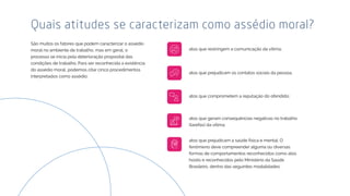 São muitos os fatores que podem caracterizar o assédio
moral no ambiente de trabalho, mas em geral, o
processo se inicia pela deterioração proposital das
condições de trabalho. Para ser reconhecida a existência
do assédio moral, podemos citar cinco procedimentos
interpretados como assédio:
Quais atitudes se caracterizam como assédio moral?
atos que restringem a comunicação da vítima;
atos que prejudicam a saúde física e mental. O
fenômeno deve compreender alguma ou diversas
formas de comportamentos reconhecidos como atos
hostis e reconhecidos pelo Ministério da Saúde
Brasileiro, dentro das seguintes modalidades:
atos que geram consequências negativas no trabalho
(tarefas) da vítima;
atos que prejudicam os contatos sociais da pessoa;
atos que comprometem a reputação do ofendido;
 