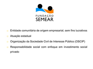 o Entidade comunitária de origem empresarial, sem fins lucrativos
o Atuação estadual
o Organização da Sociedade Civil de Interesse Público (OSCIP)
o Responsabilidade social com enfoque em investimento social
privado
 