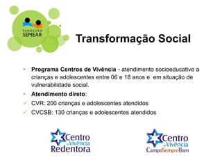  Programa Centros de Vivência - atendimento socioeducativo a
crianças e adolescentes entre 06 e 18 anos e em situação de
vulnerabilidade social.
 Atendimento direto:
 CVR: 200 crianças e adolescentes atendidos
 CVCSB: 130 crianças e adolescentes atendidos
Transformação Social
 