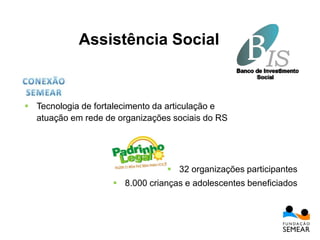  32 organizações participantes
 8.000 crianças e adolescentes beneficiados
 Tecnologia de fortalecimento da articulação e
atuação em rede de organizações sociais do RS
Assistência Social
 