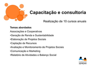 Capacitação e consultoria
Temas abordados
Associações e Cooperativas
•Geração de Renda e Sustentabilidade
•Elaboração de Projetos Sociais
•Captação de Recursos
•Avaliação e Monitoramento de Projetos Sociais
•Comunicação e Marketing
•Relatório de Atividades e Balanço Social
Realização de 10 cursos anuais
 