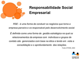 RSE - é uma forma de conduzir os negócios que torna a
empresa parceira e co-responsável pelo desenvolvimento social.
É definida como uma forma de gestão estratégica na qual os
relacionamentos da empresa com indivíduos e grupos de
contato são gerenciados com base na ética e tendo em vista a
consolidação e o aprofundamento das relações.
Fonte: ETHOS, 2003
Responsabilidade Social
Empresarial
 