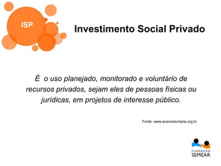 É o uso planejado, monitorado e voluntário de
recursos privados, sejam eles de pessoas físicas ou
jurídicas, em projetos de interesse público.
Investimento Social Privado
ISP
Fonte: www.acaovoluntaria.org.br
 