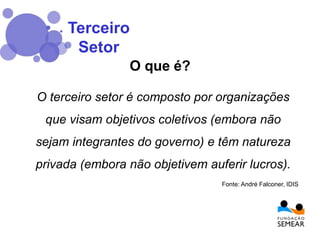 O terceiro setor é composto por organizações
que visam objetivos coletivos (embora não
sejam integrantes do governo) e têm natureza
privada (embora não objetivem auferir lucros).
O que é?
Fonte: André Falconer, IDIS
Terceiro
Setor
 