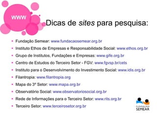 Fundação Semear: www.fundacaosemear.org.br
 Instituto Ethos de Empresas e Responsabilidade Social: www.ethos.org.br
 Grupo de Institutos, Fundações e Empresas: www.gife.org.br
 Centro de Estudos do Terceiro Setor - FGV: www.fgvsp.br/cets
 Instituto para o Desenvolvimento do Investimento Social: www.idis.org.br
 Filantropia: www.filantropia.org
 Mapa do 3º Setor: www.mapa.org.br
 Observatório Social: www.observatoriosocial.org.br
 Rede de Informações para o Terceiro Setor: www.rits.org.br
 Terceiro Setor: www.terceirosetor.org.br
Dicas de sites para pesquisa:
WWW
 