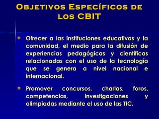 Ofrecer a las instituciones educativas y la comunidad, el medio para la difusión de experiencias pedagógicas y científicas relacionadas con el uso de la tecnología que se genera a nivel nacional e internacional.  Objetivos Específicos de los CBIT Promover concursos, charlas, foros, competencias, investigaciones y olimpiadas mediante el uso de las TIC.   