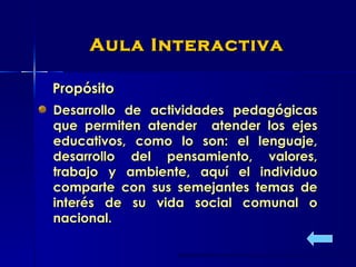Propósito Aula Interactiva Desarrollo de actividades pedagógicas que permiten atender  atender los ejes educativos, como lo son: el lenguaje, desarrollo del pensamiento, valores, trabajo y ambiente, aquí el individuo comparte con sus semejantes temas de interés de su vida social comunal o nacional.  