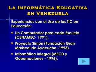 La Informática Educativa en Venezuela Experiencias con el Uso de las TIC en Educación: Un Computador para cada Escuela (CENAMEC- 1991). Proyecto Simón (Fundación Gran Mariscal de Ayacucho -1993). Informática Integral (MECD y Gobernaciones - 1996). 