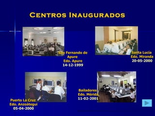 Centros Inaugurados San Fernando de Apure  Edo. Apure 14-12-1999 Puerto La Cruz  Edo. Anzoátegui 05-04-2000 Santa Lucía  Edo. Miranda 20-05-2000 Bailadores  Edo. Mérida 11-02-2001 