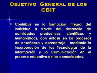 Contribuir en la formación integral delContribuir en la formación integral del
individuo a través del desarrollo deindividuo a través del desarrollo de
actividades productivas, científicas yactividades productivas, científicas y
humanísticas, con énfasis en los procesoshumanísticas, con énfasis en los procesos
de enseñanza y aprendizaje, mediante lade enseñanza y aprendizaje, mediante la
incorporación de las Tecnologías de laincorporación de las Tecnologías de la
Información y la Comunicación en elInformación y la Comunicación en el
proceso educativo de las comunidades.proceso educativo de las comunidades.
Objetivo General de losObjetivo General de los
CBITCBIT
 