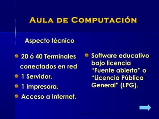 Aula de ComputaciónAula de Computación
Aspecto técnicoAspecto técnico
20 ó 40 Terminales20 ó 40 Terminales
conectados en redconectados en red
1 Servidor.1 Servidor.
1 Impresora.1 Impresora.
Acceso a Internet.Acceso a Internet.
Software educativoSoftware educativo
bajo licenciabajo licencia
“Fuente abierta” o“Fuente abierta” o
“Licencia Pública“Licencia Pública
General” (LPG).General” (LPG).
 