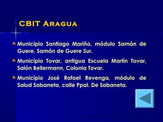 CBIT Aragua
Municipio Santiago Mariño, módulo Samán de
Guere, Samán de Guere Sur.
Municipio Tovar, antigua Escuela Martín Tovar,
Salón Bellermann, Colonia Tovar.
Municipio José Rafael Revenga, módulo de
Salud Sabaneta, calle Ppal. De Sabaneta.
 