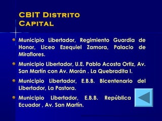 CBIT Distrito
Capital
Municipio Libertador, Regimiento Guardia de
Honor, Liceo Ezequiel Zamora, Palacio de
Miraflores.
Municipio Libertador, U.E. Pablo Acosta Ortiz, Av.
San Martín con Av. Morán . La Quebradita I.
Municipio Libertador, E.B.B. Bicentenario del
Libertador, La Pastora.
Municipio Libertador, E.B.B. República del
Ecuador , Av. San Martín.
 