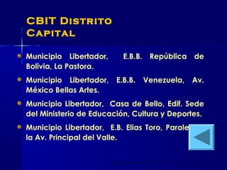 CBIT Distrito
Capital
Municipio Libertador, E.B.B. República de
Bolivia, La Pastora.
Municipio Libertador, E.B.B. Venezuela, Av.
México Bellas Artes.
Municipio Libertador, Casa de Bello, Edif. Sede
del Ministerio de Educación, Cultura y Deportes.
Municipio Libertador, E.B. Elias Toro, Paralela a
la Av. Principal del Valle.
 