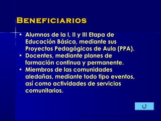 • Alumnos de la I, II y III Etapa deAlumnos de la I, II y III Etapa de
Educación Básica, mediante susEducación Básica, mediante sus
Proyectos Pedagógicos de Aula (PPA).Proyectos Pedagógicos de Aula (PPA).
• Docentes, mediante planes deDocentes, mediante planes de
formación continua y permanente.formación continua y permanente.
• Miembros de las comunidadesMiembros de las comunidades
aledañas, mediante todo tipo eventos,aledañas, mediante todo tipo eventos,
así como actividades de serviciosasí como actividades de servicios
comunitarios.comunitarios.
BeneficiariosBeneficiarios
 