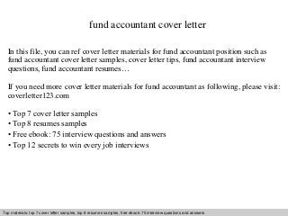 fund accountant cover letter 
In this file, you can ref cover letter materials for fund accountant position such as 
fund accountant cover letter samples, cover letter tips, fund accountant interview 
questions, fund accountant resumes… 
If you need more cover letter materials for fund accountant as following, please visit: 
coverletter123.com 
• Top 7 cover letter samples 
• Top 8 resumes samples 
• Free ebook: 75 interview questions and answers 
• Top 12 secrets to win every job interviews 
Top materials: top 7 cover letter samples, top 8 Interview resumes samples, questions free and ebook: answers 75 – interview free download/ questions pdf and and answers 
ppt file 
 
