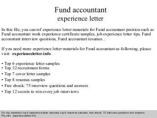 Fund accountant 
experience letter 
In this file, you can ref experience letter materials for Fund accountant position such as 
Fund accountant work experience certificate samples, job experience letter tips, Fund 
accountant interview questions, Fund accountant resumes… 
If you need more experience letter materials for Fund accountant as following, please 
visit: experienceletter.info 
• Top 6 experience letter samples 
• Top 32 recruitment forms 
• Top 7 cover letter samples 
• Top 8 resumes samples 
• Free ebook: 75 interview questions and answers 
• Top 12 secrets to win every job interviews 
For top materials: top 6 experience letter samples, top 8 resumes samples, free ebook: 75 interview questions and answers 
Pls visit: experienceletter.info 
Interview questions and answers – free download/ pdf and ppt file 
 