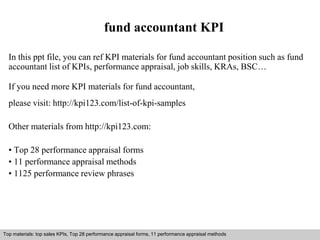 fund accountant KPI 
In this ppt file, you can ref KPI materials for fund accountant position such as fund 
accountant list of KPIs, performance appraisal, job skills, KRAs, BSC… 
If you need more KPI materials for fund accountant, 
please visit: http://kpi123.com/list-of-kpi-samples 
Other materials from http://kpi123.com: 
• Top 28 performance appraisal forms 
• 11 performance appraisal methods 
• 1125 performance review phrases 
Top materials: top sales KPIs, Top 28 performance appraisal forms, 11 performance appraisal methods 
Interview questions and answers – free download/ pdf and ppt file 
 