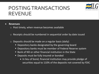 POSTINGTRANSACTIONS
REVENUE
• Revenues
o Post timely, when revenue becomes available
o Receipts should be numbered in sequential order by date issued
o Deposits should be made on a regular basis (daily)
 Depository banks designated by the governing board
 Depository banks must be member of Federal Reserve system
 Bank of ND or other financial institution in the State
 Deposits must be fully insured or bonded
• In lieu of bond, financial institution may provide pledge of
securities equal to 110% of the deposits not covered by FDIC
 