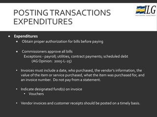 POSTINGTRANSACTIONS
EXPENDITURES
• Expenditures
• Obtain proper authorization for bills before paying
• Commissioners approve all bills
Exceptions - payroll; utilities, contract payments; scheduled debt
(AG Opinion: 2005-L-25)
• Invoices must include a date, who purchased, the vendor’s information, the
value of the item or service purchased, what the item was purchased for, and
an invoice number. Do not pay from a statement.
• Indicate designated fund(s) on invoice
• Vouchers
• Vendor invoices and customer receipts should be posted on a timely basis.
 