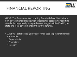FINANCIAL REPORTING
GASB: The GovernmentAccounting Standards Board is a private
non-governmental organization that creates accounting reporting
standards, or generally accepted accounting principles (GAAP), for
state and local governments in the UnitedStates.
 GASB 34 - established 3 groups of funds used to prepare financial
statements
 Governmental
 Proprietary
 Fiduciary
 