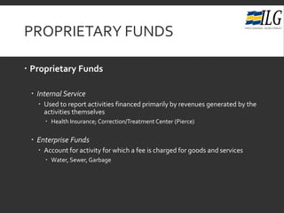 PROPRIETARY FUNDS
 Proprietary Funds
 Internal Service
 Used to report activities financed primarily by revenues generated by the
activities themselves
 Health Insurance; Correction/Treatment Center (Pierce)
 Enterprise Funds
 Account for activity for which a fee is charged for goods and services
 Water, Sewer, Garbage
 