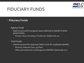 FIDUCIARY FUNDS
 Fiduciary Funds
 Agency Funds
 Used to account for property taxes collected on behalf of other
governments
 Schools,Cities,Townships, Fire Districts, Health Units, etc.
 Trust Funds
 Used to account for resources held in trust for employee benefits
 Pensions, Deferred Comp, 457 Plans
 Often administered by outside agencies (NDPERS, Nationwide, etc.)
 