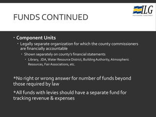 FUNDS CONTINUED
 Component Units
 Legally separate organization for which the county commissioners
are financially accountable
 Shown separately on county’s financial statements
 Library, JDA,Water Resource District, BuildingAuthority,Atmospheric
Resources, FairAssociations, etc.
*No right or wrong answer for number of funds beyond
those required by law
*All funds with levies should have a separate fund for
tracking revenue & expenses
 