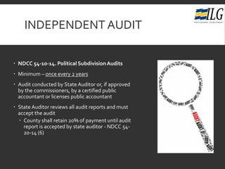 INDEPENDENT AUDIT
 NDCC 54-10-14. Political SubdivisionAudits
 Minimum – once every 2 years
 Audit conducted by State Auditor or, if approved
by the commissioners, by a certified public
accountant or licenses public accountant
 State Auditor reviews all audit reports and must
accept the audit
 County shall retain 20% of payment until audit
report is accepted by state auditor - NDCC 54-
20-14 (6)
 