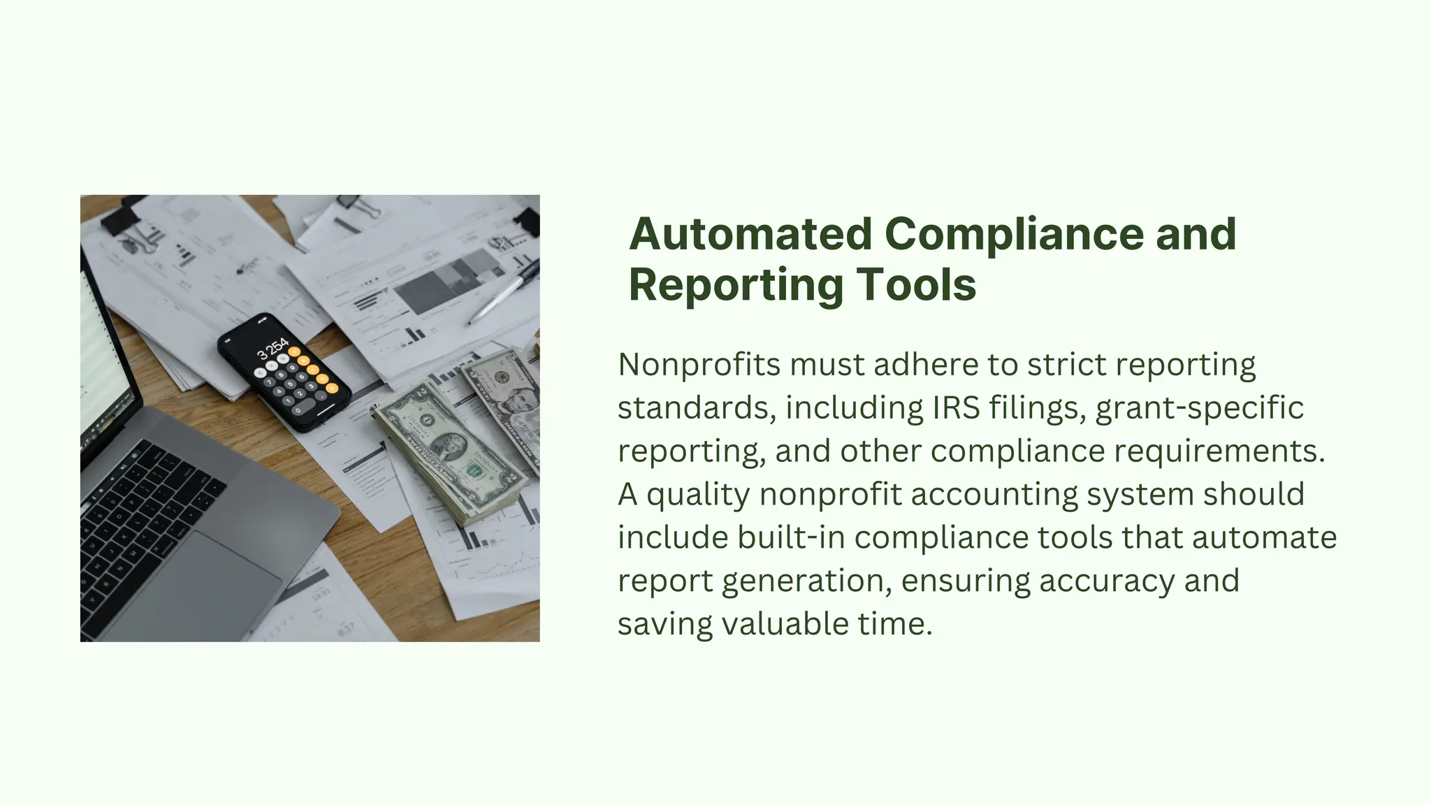 Nonprofits must adhere to strict reporting
standards, including IRS filings, grant-specific
reporting, and other compliance requirements.
A quality nonprofit accounting system should
include built-in compliance tools that automate
report generation, ensuring accuracy and
saving valuable time.
Automated Compliance and
Reporting Tools
 