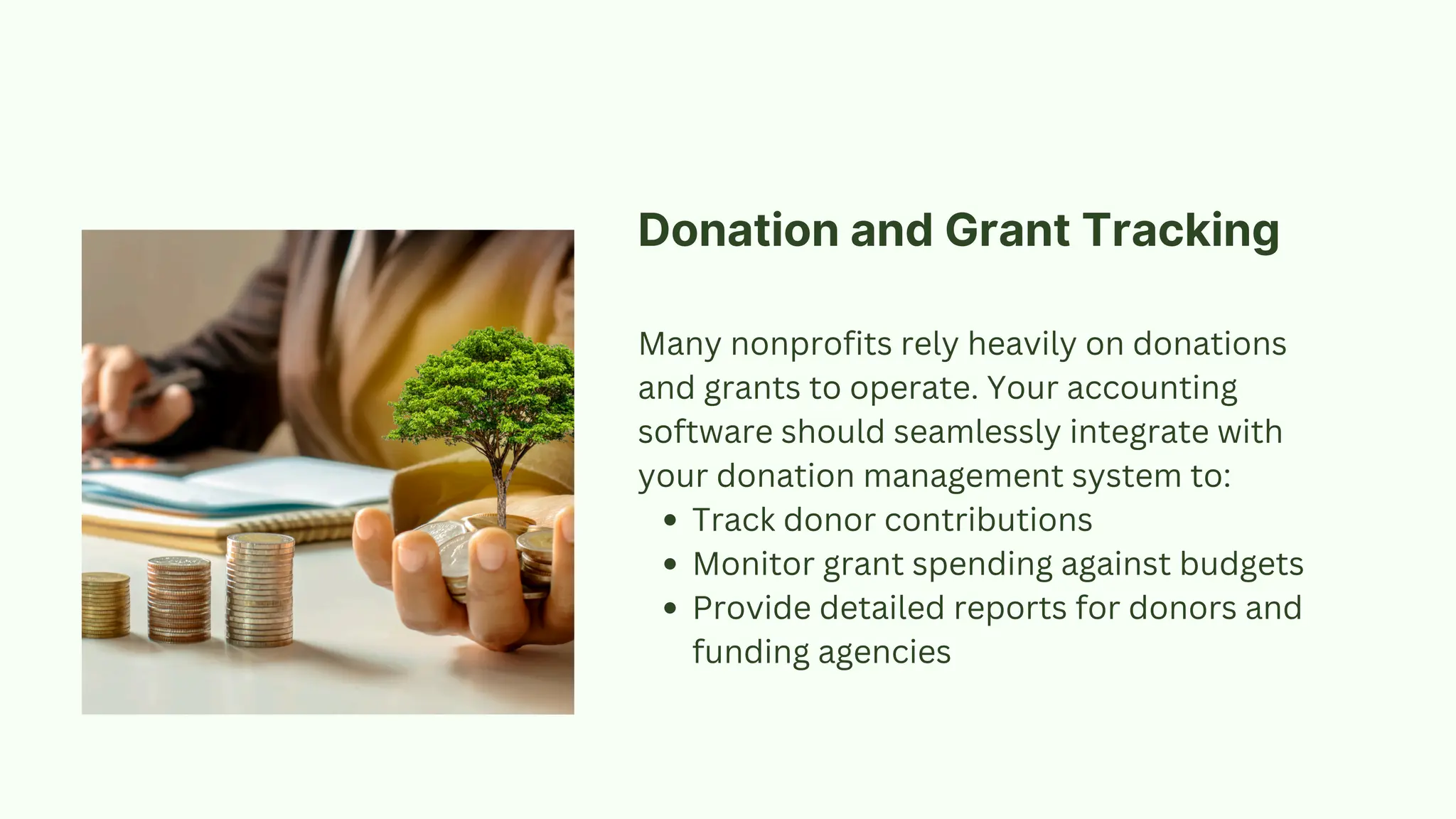 Donation and Grant Tracking
Many nonprofits rely heavily on donations
and grants to operate. Your accounting
software should seamlessly integrate with
your donation management system to:
Track donor contributions
Monitor grant spending against budgets
Provide detailed reports for donors and
funding agencies
 
