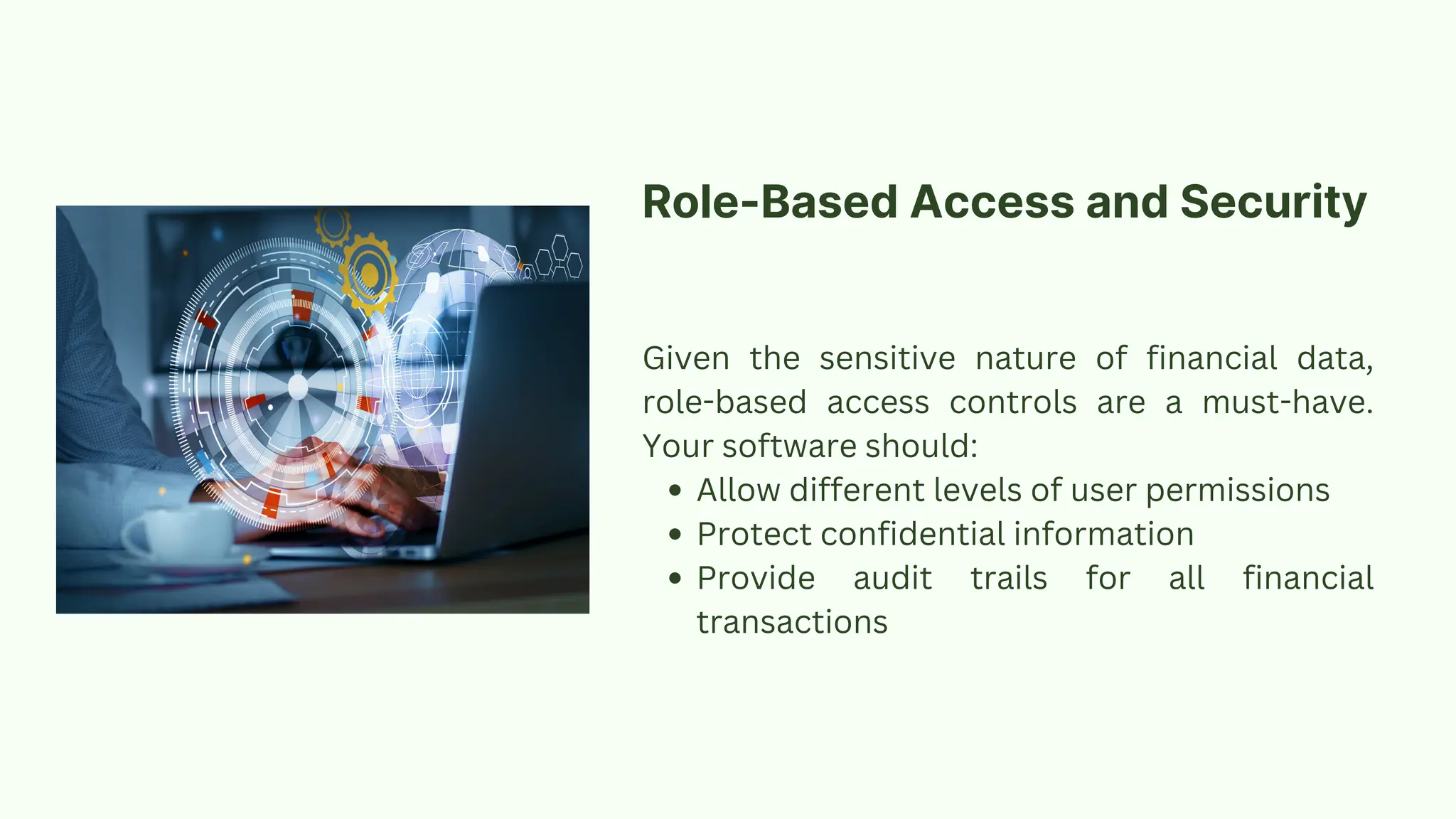 Given the sensitive nature of financial data,
role-based access controls are a must-have.
Your software should:
Allow different levels of user permissions
Protect confidential information
Provide audit trails for all financial
transactions
Role-Based Access and Security
 