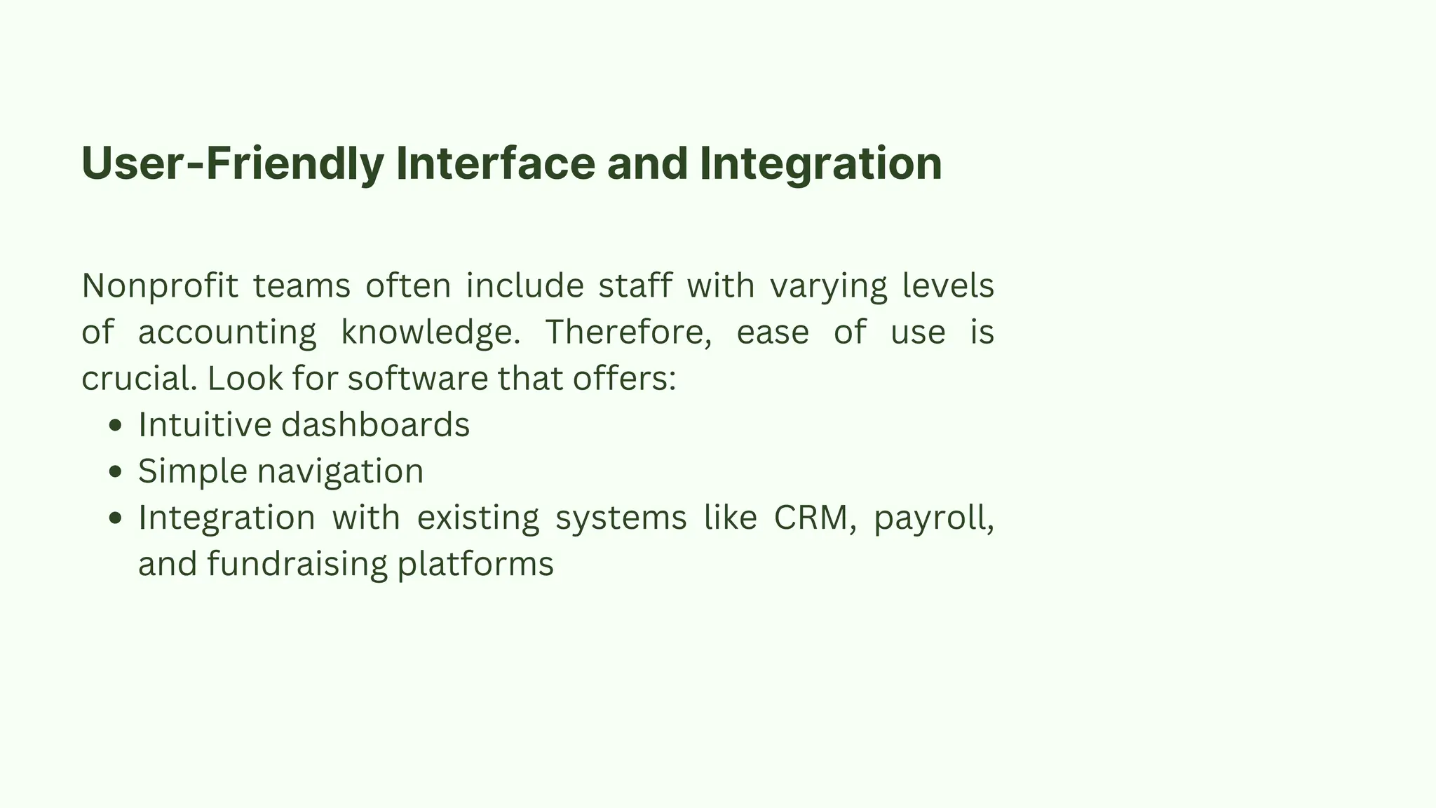User-Friendly Interface and Integration
Nonprofit teams often include staff with varying levels
of accounting knowledge. Therefore, ease of use is
crucial. Look for software that offers:
Intuitive dashboards
Simple navigation
Integration with existing systems like CRM, payroll,
and fundraising platforms
 
